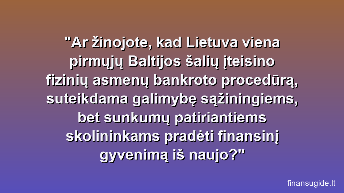 Ar žinojote, kad Lietuva viena pirmųjų Baltijos šalių įteisino fizinių asmenų bankroto procedūrą, suteikdama galimybę sąžiningiems, bet sunkumų patiriantiems skolininkams pradėti finansinį gyvenimą iš naujo?
